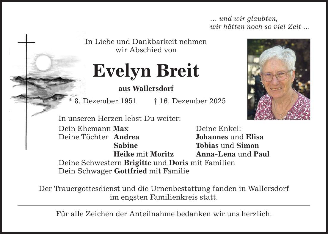 ... und wir glaubten, wir hätten noch so viel Zeit ... In Liebe und Dankbarkeit nehmen wir Abschied von Evelyn Breit aus Wallersdorf * 8. Dezember 1951 _ 16. Dezember 2025 In unseren Herzen lebst Du weiter: Dein Ehemann Max Deine Enkel: Deine Töchter Andrea Johannes und Elisa Sabine Tobias und Simon Heike mit Moritz Anna-Lena und Paul Deine Schwestern Brigitte und Doris mit Familien Dein Schwager Gottfried mit Familie Der Trauergottesdienst und die Urnenbestattung fanden in Wallersdorf im engsten Familienkreis statt. Für alle Zeichen der Anteilnahme bedanken wir uns herzlich.