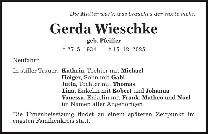 Die Mutter war's, was braucht's der Worte mehr. Gerda Wieschke geb. Pfeiffer * 27. 5. 1934 + 15. 12. 2025 Neufahrn In stiller Trauer: Kathrin, Tochter mit Michael Holger, Sohn mit Gabi Jutta, Tochter mit Thomas Tina, Enkelin mit Robert und Johanna Vanessa, Enkelin mit Frank, Matheo und Noel im Namen aller Angehörigen Die Urnenbeisetzung findet zu einem späteren Zeitpunkt im engsten Familienkreis statt.