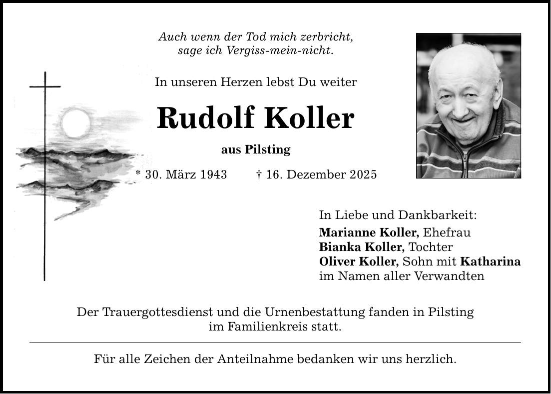Auch wenn der Tod mich zerbricht, sage ich Vergiss-mein-nicht. In unseren Herzen lebst Du weiter Rudolf Koller aus Pilsting * 30. März 1943 _ 16. Dezember 2025 Der Trauergottesdienst und die Urnenbestattung fanden in Pilsting im Familienkreis statt. Für alle Zeichen der Anteilnahme bedanken wir uns herzlich. In Liebe und Dankbarkeit: Marianne Koller, Ehefrau Bianka Koller, Tochter Oliver Koller, Sohn mit Katharina im Namen aller Verwandten