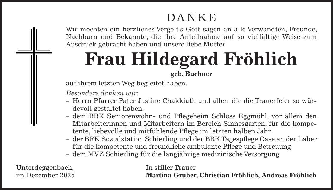 DANKE Wir möchten ein herzliches Vergelt's Gott sagen an alle Verwandten, Freunde, Nachbarn und Bekannte, die ihre Anteilnahme auf so vielfältige Weise zum Ausdruck gebracht haben und unsere liebe Mutter Frau Hildegard Fröhlich geb. Buchner auf ihrem letzten Weg begleitet haben. Besonders danken wir: - Herrn Pfarrer Pater Justine Chakkiath und allen, die die Trauerfeier so würdevoll gestaltet haben. - dem BRK Seniorenwohn- und Pflegeheim Schloss Eggmühl, vor allem den Mitarbeiterinnen und Mitarbeitern im Bereich Sinnesgarten, für die kompetente, liebevolle und mitfühlende Pflege im letzten halben Jahr - der BRK Sozialstation Schierling und der BRK Tagespflege Oase an der Laber für die kompetente und freundliche ambulante Pflege und Betreuung - dem MVZ Schierling für die langjährige medizinische Versorgung Unterdeggenbach, In stiller Trauer im Dezember 2025 Martina Gruber, Christian Fröhlich, Andreas Fröhlich