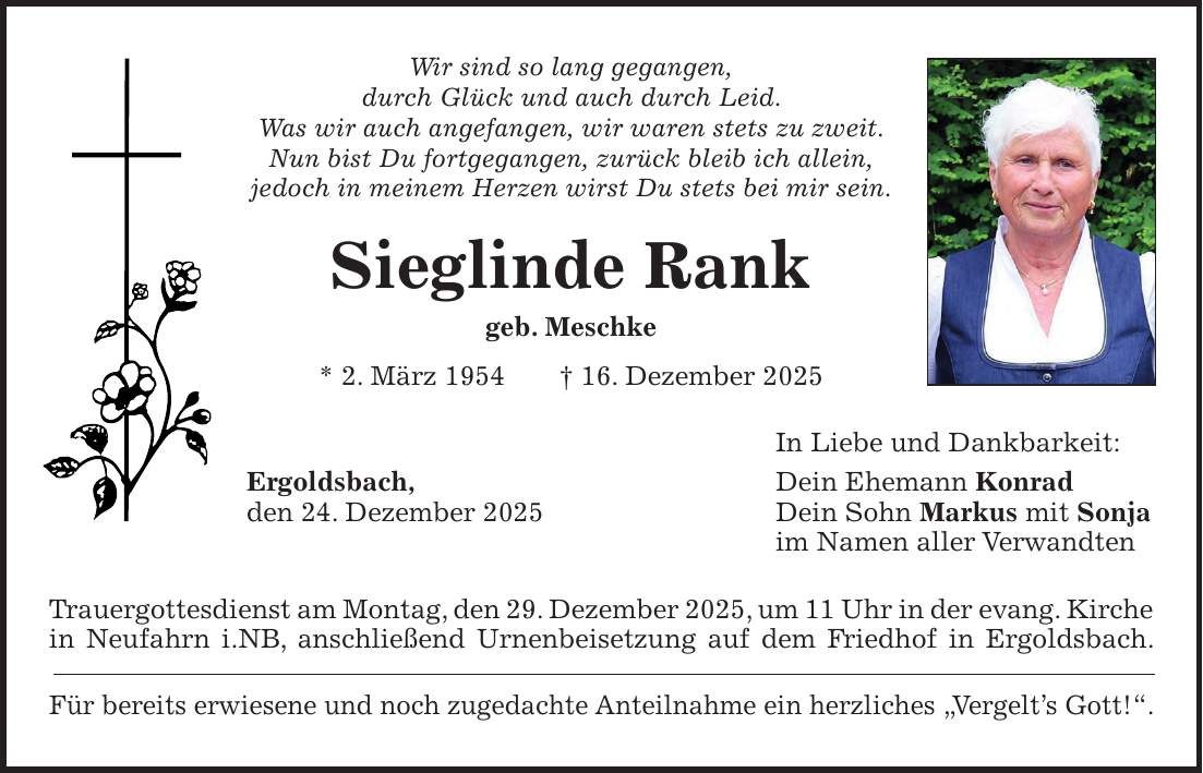 Wir sind so lang gegangen, durch Glück und auch durch Leid. Was wir auch angefangen, wir waren stets zu zweit. Nun bist Du fortgegangen, zurück bleib ich allein, jedoch in meinem Herzen wirst Du stets bei mir sein. Sieglinde Rank geb. Meschke * 2. März 1954 + 16. Dezember 2025 In Liebe und Dankbarkeit: Ergoldsbach, Dein Ehemann Konrad den 24. Dezember 2025 Dein Sohn Markus mit Sonja im Namen aller Verwandten Trauergottesdienst am Montag, den 29. Dezember 2025, um 11 Uhr in der evang. Kirche in Neufahrn i.NB, anschließend Urnenbeisetzung auf dem Friedhof in Ergoldsbach. Für bereits erwiesene und noch zugedachte Anteilnahme ein herzliches 'Vergelt's Gott!'.