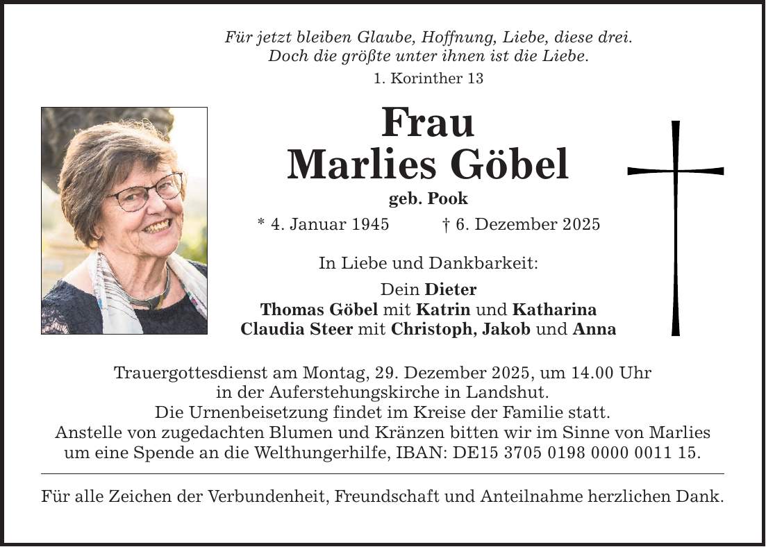 Für jetzt bleiben Glaube, Hoffnung, Liebe, diese drei. Doch die größte unter ihnen ist die Liebe. 1. Korinther 13 Frau Marlies Göbel geb. Pook * 4. Januar 1945 _ 6. Dezember 2025 In Liebe und Dankbarkeit: Dein Dieter Thomas Göbel mit Katrin und Katharina Claudia Steer mit Christoph, Jakob und Anna Trauergottesdienst am Montag, 29. Dezember 2025, um 14.00 Uhr in der Auferstehungskirche in Landshut. Die Urnenbeisetzung findet im Kreise der Familie statt. Anstelle von zugedachten Blumen und Kränzen bitten wir im Sinne von Marlies um eine Spende an die Welthungerhilfe, IBAN: DE***. Für alle Zeichen der Verbundenheit, Freundschaft und Anteilnahme herzlichen Dank.