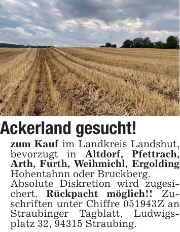 Ackerland gesucht! zum Kauf im Landkreis Landshut, bevorzugt in Altdorf, Pfettrach, Arth, Furth, Weihmichl, Ergolding Hohentahnn oder Bruckberg. Absolute Diskretion wird zugesichert. Rückpacht möglich!! Zuschriften unter Chiffre ***Z an Straubinger Tagblatt, Ludwigsplatz 32, 94315 Straubing.