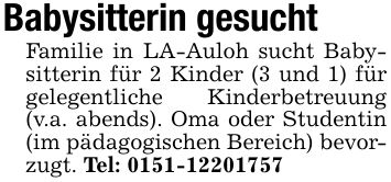 Babysitterin gesuchtFamilie in LA-Auloh sucht Babysitterin für 2 Kinder (3 und 1) für gelegentliche Kinderbetreuung (v.a. abends). Oma oder Studentin (im pädagogischen Bereich) bevorzugt. Tel: ***