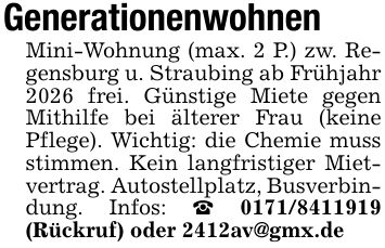 GenerationenwohnenMini-Wohnung (max. 2 P.) zw. Regensburg u. Straubing ab Frühjahr 2026 frei. Günstige Miete gegen Mithilfe bei älterer Frau (keine Pflege). Wichtig: die Chemie muss stimmen. Kein langfristiger Mietvertrag. Autostellplatz, Busverbindung. Infos: _ *** (Rückruf) oder 2412av@gmx.de