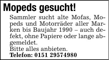 Mopeds gesucht!Sammler sucht alte Mofas, Mopeds und Motorräder aller Marken bis Baujahr 1990 - auch defekt, ohne Papiere oder lange abgemeldet.Bitte alles anbieten.Telefon: ***