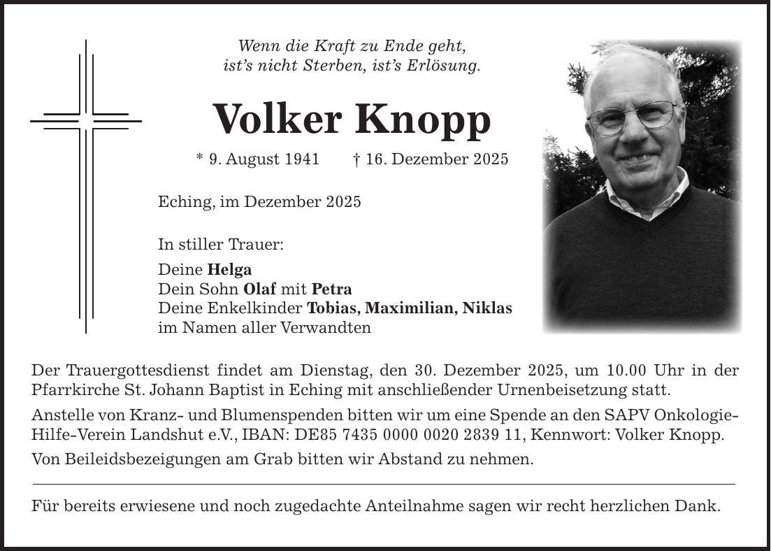 Wenn die Kraft zu Ende geht, ist's nicht Sterben, ist's Erlösung. Volker Knopp * 9. August 1941 + 16. Dezember 2025 Eching, im Dezember 2025 In stiller Trauer: Deine Helga Dein Sohn Olaf mit Petra Deine Enkelkinder Tobias, Maximilian, Niklas im Namen aller Verwandten Der Trauergottesdienst findet am Dienstag, den 30. Dezember 2025, um 10.00 Uhr in der Pfarrkirche St. Johann Baptist in Eching mit anschließender Urnenbeisetzung statt. Anstelle von Kranz- und Blumenspenden bitten wir um eine Spende an den SAPV Onkologie- Hilfe-Verein Landshut e. V., IBAN: DE***, Kennwort: Volker Knopp. Von Beileidsbezeigungen am Grab bitten wir Abstand zu nehmen. Für bereits erwiesene und noch zugedachte Anteilnahme sagen wir recht herzlichen Dank.
