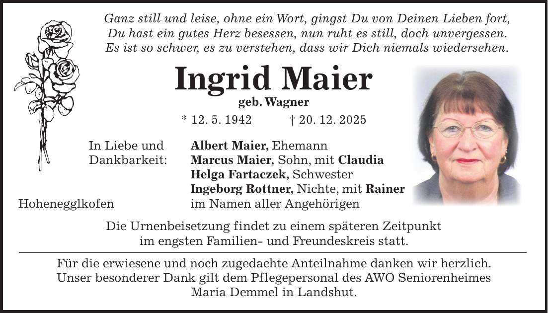  Ganz still und leise, ohne ein Wort, gingst Du von Deinen Lieben fort, Du hast ein gutes Herz besessen, nun ruht es still, doch unvergessen. Es ist so schwer, es zu verstehen, dass wir Dich niemals wiedersehen. Ingrid Maier geb. Wagner * 12. 5. 1942 + 20. 12. 2025 In Liebe und Albert Maier, Ehemann Dankbarkeit: Marcus Maier, Sohn, mit Claudia Helga Fartaczek, Schwester Ingeborg Rottner, Nichte, mit Rainer Hohenegglkofen im Namen aller Angehörigen Die Urnenbeisetzung findet zu einem späteren Zeitpunkt im engsten Familien- und Freundeskreis statt. Für die erwiesene und noch zugedachte Anteilnahme danken wir herzlich. Unser besonderer Dank gilt dem Pflegepersonal des AWO Seniorenheimes Maria Demmel in Landshut.