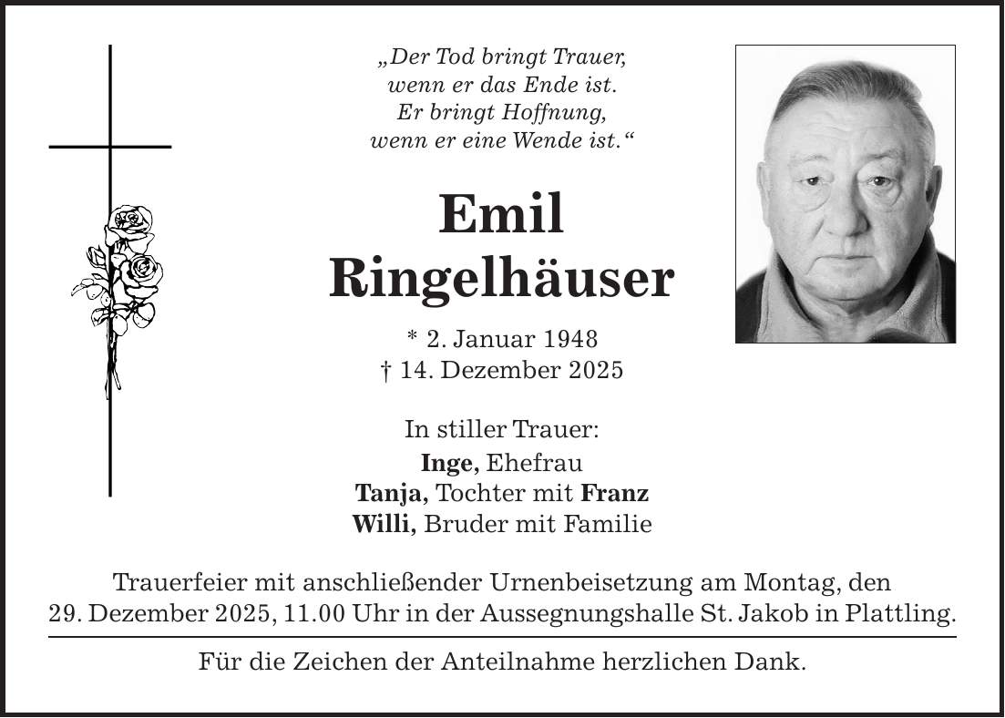'Der Tod bringt Trauer, wenn er das Ende ist. Er bringt Hoffnung, wenn er eine Wende ist.' Emil Ringelhäuser * 2. Januar 1948 + 14. Dezember 2025 In stiller Trauer: Inge, Ehefrau Tanja, Tochter mit Franz Willi, Bruder mit Familie Trauerfeier mit anschließender Urnenbeisetzung am Montag, den 29. Dezember 2025, 11.00 Uhr in der Aussegnungshalle St. Jakob in Plattling. Für die Zeichen der Anteilnahme herzlichen Dank.