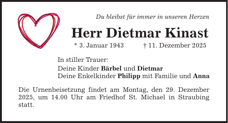 Du bleibst für immer in unseren Herzen Herr Dietmar Kinast * 3. Januar 1943 _ 11. Dezember 2025 In stiller Trauer: Deine Kinder Bärbel und Dietmar Deine Enkelkinder Philipp mit Familie und Anna Die Urnenbeisetzung findet am Montag, den 29. Dezember 2025, um 14.00 Uhr am Friedhof St. Michael in Straubing statt.