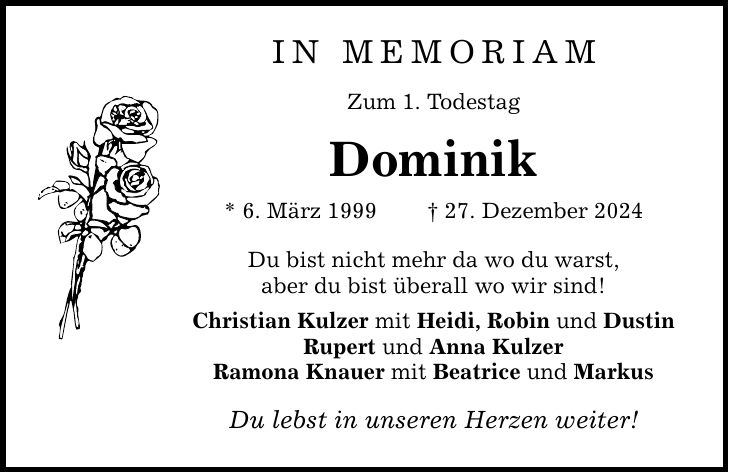 In Memoriam Zum 1. Todestag Dominik * 6. März 1999 _ 27. Dezember 2024 Du bist nicht mehr da wo du warst, aber du bist überall wo wir sind! Christian Kulzer mit Heidi, Robin und Dustin Rupert und Anna Kulzer Ramona Knauer mit Beatrice und Markus Du lebst in unseren Herzen weiter!