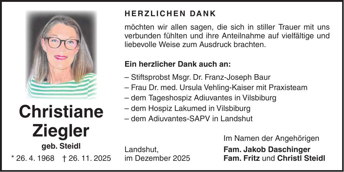Herzlichen Dank möchten wir allen sagen, die sich in stiller Trauer mit uns verbunden fühlten und ihre Anteilnahme auf vielfältige und liebevolle Weise zum Ausdruck brachten. Ein herzlicher Dank auch an: - Stiftsprobst Msgr. Dr. Franz-Joseph Baur - Frau Dr. med. Ursula Vehling-Kaiser mit Praxisteam - dem Tageshospiz Adiuvantes in Vilsbiburg - dem Hospiz Lakumed in Vilsbiburg - dem Adiuvantes-SAPV in Landshut Im Namen der Angehörigen Landshut, Fam. Jakob Daschinger im Dezember 2025 Fam. Fritz und Christl SteidlChristiane Ziegler geb. Steidl * 26. 4. 1968 + 26. 11. 2025