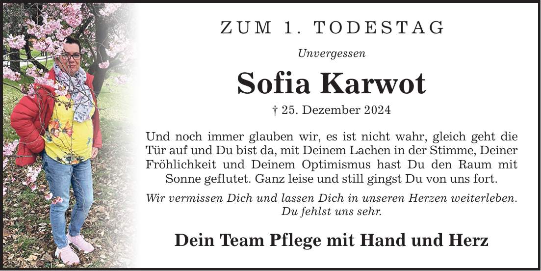 ZUM 1. TODESTAG Unvergessen Sofia Karwot _ 25. Dezember 2024 Und noch immer glauben wir, es ist nicht wahr, gleich geht die Tür auf und Du bist da, mit Deinem Lachen in der Stimme, Deiner Fröhlichkeit und Deinem Optimismus hast Du den Raum mit Sonne geflutet. Ganz leise und still gingst Du von uns fort. Wir vermissen Dich und lassen Dich in unseren Herzen weiterleben. Du fehlst uns sehr. Dein Team Pflege mit Hand und Herz