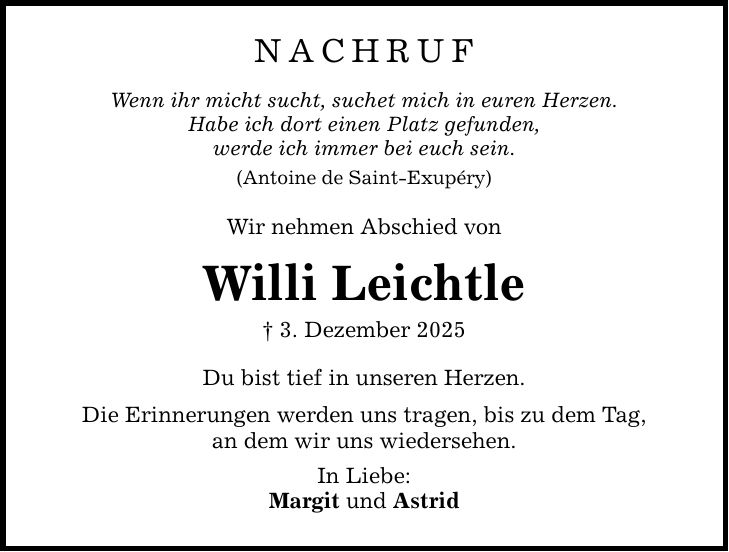 NACHRUF Wenn ihr micht sucht, suchet mich in euren Herzen. Habe ich dort einen Platz gefunden, werde ich immer bei euch sein. (Antoine de Saint-Exupéry) Wir nehmen Abschied von Willi Leichtle _ 3. Dezember 2025 Du bist tief in unseren Herzen. Die Erinnerungen werden uns tragen, bis zu dem Tag, an dem wir uns wiedersehen. In Liebe: Margit und Astrid