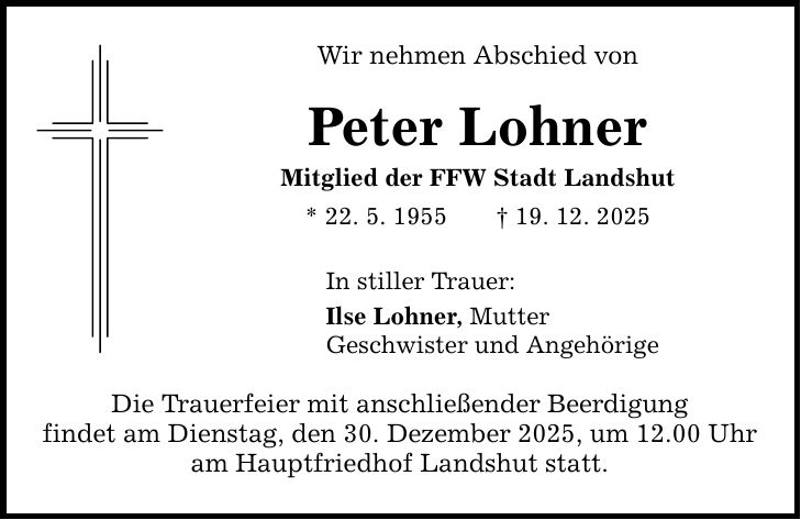 Wir nehmen Abschied von Peter Lohner Mitglied der FFW Stadt Landshut * 22. 5. 1955 _ 19. 12. 2025 In stiller Trauer: Ilse Lohner, Mutter Geschwister und Angehörige Die Trauerfeier mit anschließender Beerdigung findet am Dienstag, den 30. Dezember 2025, um 12.00 Uhr am Hauptfriedhof Landshut statt.