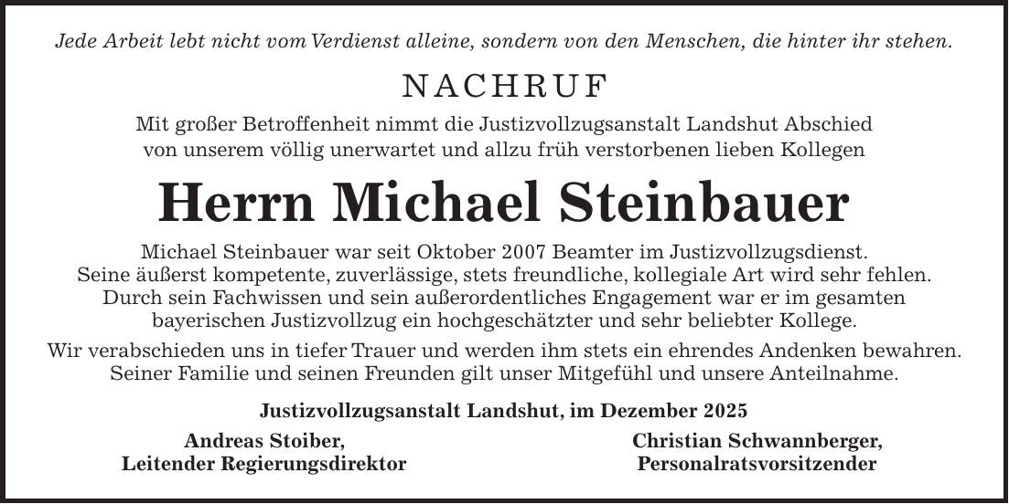Jede Arbeit lebt nicht vom Verdienst alleine, sondern von den Menschen, die hinter ihr stehen. NACHRUF Mit großer Betroffenheit nimmt die Justizvollzugsanstalt Landshut Abschied von unserem völlig unerwartet und allzu früh verstorbenen lieben Kollegen Herrn Michael Steinbauer Michael Steinbauer war seit Oktober 2007 Beamter im Justizvollzugsdienst. Seine äußerst kompetente, zuverlässige, stets freundliche, kollegiale Art wird sehr fehlen. Durch sein Fachwissen und sein außerordentliches Engagement war er im gesamten bayerischen Justizvollzug ein hochgeschätzter und sehr beliebter Kollege. Wir verabschieden uns in tiefer Trauer und werden ihm stets ein ehrendes Andenken bewahren. Seiner Familie und seinen Freunden gilt unser Mitgefühl und unsere Anteilnahme. Justizvollzugsanstalt Landshut, im Dezember 2025 Andreas Stoiber, Christian Schwannberger, Leitender Regierungsdirektor Personalratsvorsitzender