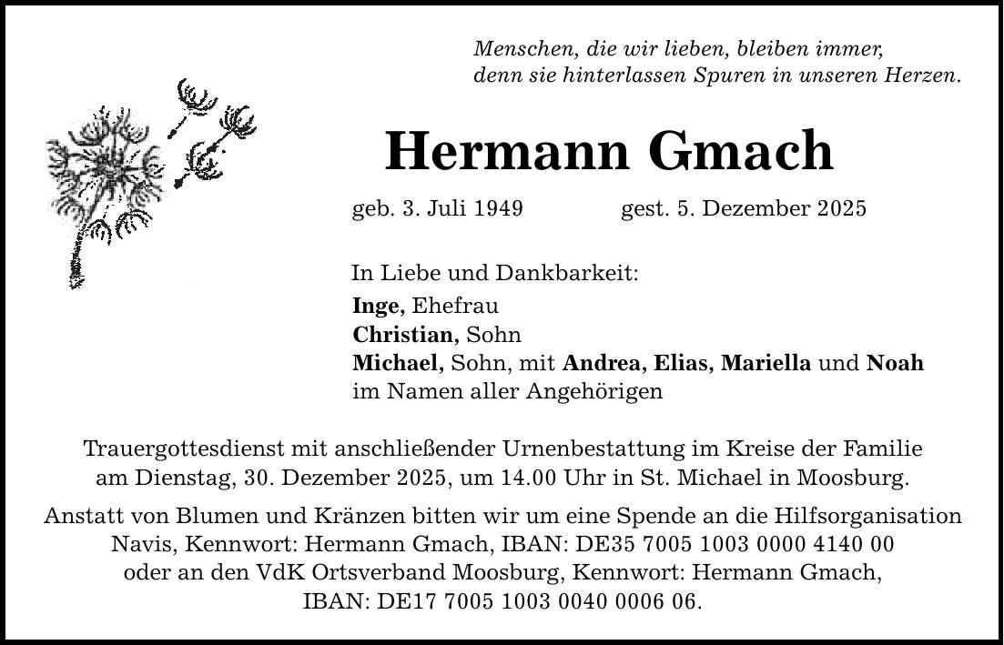 Menschen, die wir lieben, bleiben immer, denn sie hinterlassen Spuren in unseren Herzen. Hermann Gmach geb. 3. Juli 1949 gest. 5. Dezember 2025 In Liebe und Dankbarkeit: Inge, Ehefrau Christian, Sohn Michael, Sohn, mit Andrea, Elias, Mariella und Noah im Namen aller Angehörigen Trauergottesdienst mit anschließender Urnenbestattung im Kreise der Familie am Dienstag, 30. Dezember 2025, um 14.00 Uhr in St. Michael in Moosburg. Anstatt von Blumen und Kränzen bitten wir um eine Spende an die Hilfsorganisation Navis, Kennwort: Hermann Gmach, IBAN: DE*** oder an den VdK Ortsverband Moosburg, Kennwort: Hermann Gmach, IBAN: DE***.