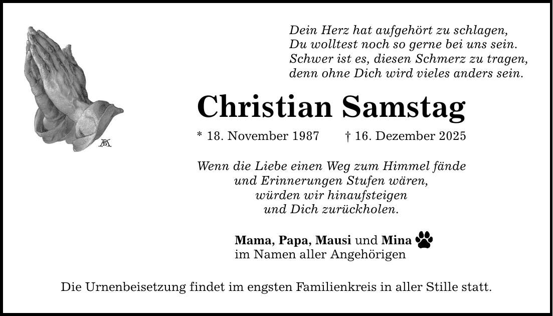 Dein Herz hat aufgehört zu schlagen, Du wolltest noch so gerne bei uns sein. Schwer ist es, diesen Schmerz zu tragen, denn ohne Dich wird vieles anders sein. Christian Samstag * 18. November 1987 _ 16. Dezember 2025 Wenn die Liebe einen Weg zum Himmel fände und Erinnerungen Stufen wären, würden wir hinaufsteigen und Dich zurückholen. Mama, Papa, Mausi und Mina im Namen aller Angehörigen Die Urnenbeisetzung findet im engsten Familienkreis in aller Stille statt.