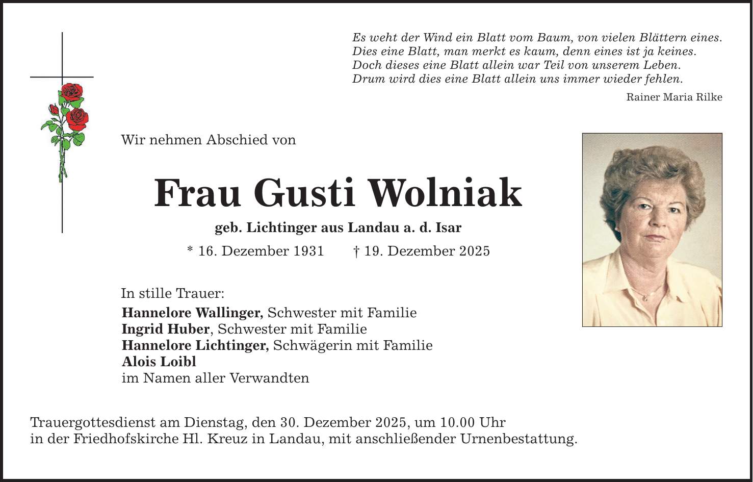 Es weht der Wind ein Blatt vom Baum, von vielen Blättern eines. Dies eine Blatt, man merkt es kaum, denn eines ist ja keines. Doch dieses eine Blatt allein war Teil von unserem Leben. Drum wird dies eine Blatt allein uns immer wieder fehlen. Rainer Maria Rilke Wir nehmen Abschied von Frau Gusti Wolniak geb. Lichtinger aus Landau a. d. Isar * 16. Dezember 1931 _ 19. Dezember 2025 In stille Trauer: Hannelore Wallinger, Schwester mit Familie Ingrid Huber, Schwester mit Familie Hannelore Lichtinger, Schwägerin mit Familie Alois Loibl im Namen aller Verwandten Trauergottesdienst am Dienstag, den 30. Dezember 2025, um 10.00 Uhr in der Friedhofskirche Hl. Kreuz in Landau, mit anschließender Urnenbestattung.