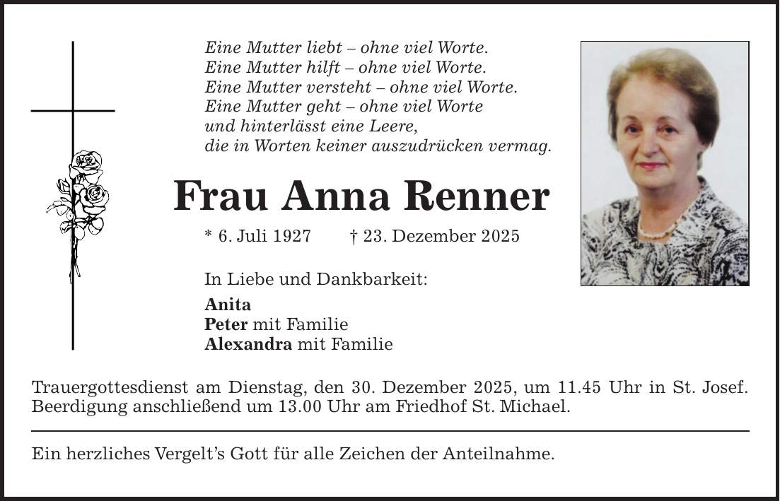 Eine Mutter liebt - ohne viel Worte. Eine Mutter hilft - ohne viel Worte. Eine Mutter versteht - ohne viel Worte. Eine Mutter geht - ohne viel Worte und hinterlässt eine Leere, die in Worten keiner auszudrücken vermag. Frau Anna Renner * 6. Juli 1927 + 23. Dezember 2025 In Liebe und Dankbarkeit: Anita Peter mit Familie Alexandra mit Familie Trauergottesdienst am Dienstag, den 30. Dezember 2025, um 11.45 Uhr in St. Josef. Beerdigung anschließend um 13.00 Uhr am Friedhof St. Michael. Ein herzliches Vergelt's Gott für alle Zeichen der Anteilnahme.