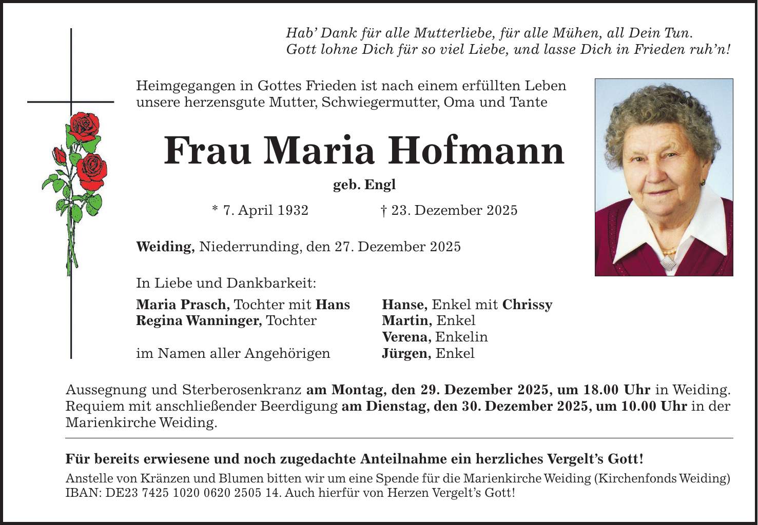 Hab' Dank für alle Mutterliebe, für alle Mühen, all Dein Tun. Gott lohne Dich für so viel Liebe, und lasse Dich in Frieden ruh'n! Heimgegangen in Gottes Frieden ist nach einem erfüllten Leben unsere herzensgute Mutter, Schwiegermutter, Oma und Tante Frau Maria Hofmann geb. Engl * 7. April 1932 + 23. Dezember 2025 Weiding, Niederrunding, den 27. Dezember 2025 In Liebe und Dankbarkeit: Maria Prasch, Tochter mit Hans Hanse, Enkel mit Chrissy Regina Wanninger, Tochter Martin, Enkel Verena, Enkelin im Namen aller Angehörigen Jürgen, Enkel Aussegnung und Sterberosenkranz am Montag, den 29. Dezember 2025, um 18.00 Uhr in Weiding. Requiem mit anschließender Beerdigung am Dienstag, den 30. Dezember 2025, um 10.00 Uhr in der Marienkirche Weiding. Für bereits erwiesene und noch zugedachte Anteilnahme ein herzliches Vergelt's Gott! Anstelle von Kränzen und Blumen bitten wir um eine Spende für die Marienkirche Weiding (Kirchenfonds Weiding) IBAN: DE***. Auch hierfür von Herzen Vergelt's Gott!