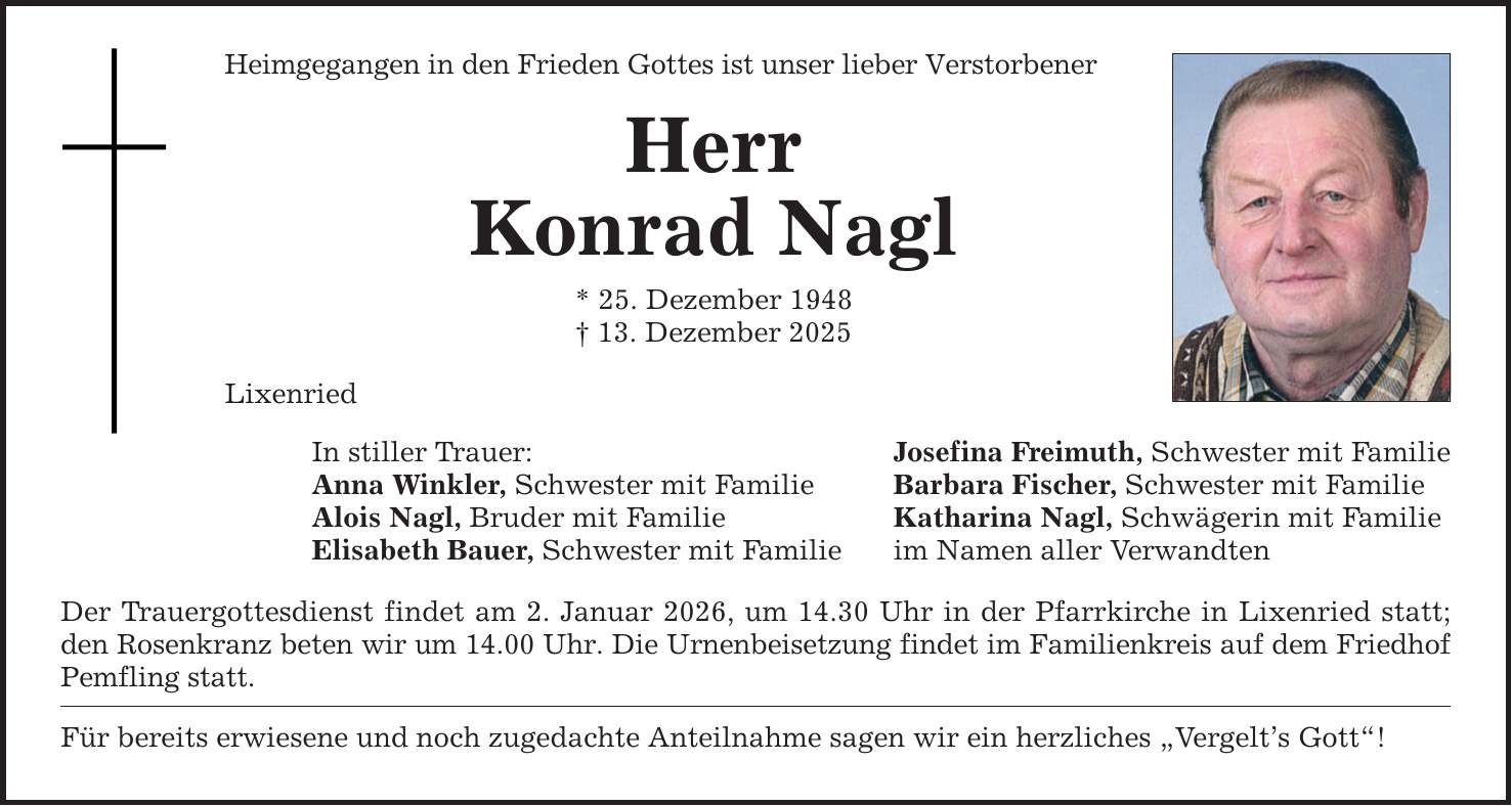Heimgegangen in den Frieden Gottes ist unser lieber Verstorbener Herr Konrad Nagl * 25. Dezember 1948 _ 13. Dezember 2025 Lixenried In stiller Trauer: Anna Winkler, Schwester mit Familie Alois Nagl, Bruder mit Familie Elisabeth Bauer, Schwester mit Familie Der Trauergottesdienst findet am 2. Januar 2026, um 14.30 Uhr in der Pfarrkirche in Lixenried statt; den Rosenkranz beten wir um 14.00 Uhr. Die Urnenbeisetzung findet im Familienkreis auf dem Friedhof Pemfling statt. Für bereits erwiesene und noch zugedachte Anteilnahme sagen wir ein herzliches 
