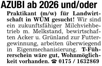 AZUBI ab 2026 und/oderPraktikant (m/w) für Landwirtschaft in WÜM gesucht! Wir sind ein zukunftsfähiger Milchviehbetrieb m. Melkstand, bewirtschaften Acker u. Grünland zur Futtergewinnung, arbeiten überwiegend in Eigenmechanisierung. T-Führerschein wäre gut, Wohnmöglichkeit vorhanden. _ ***