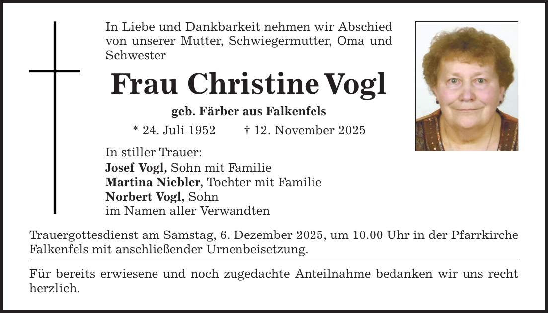 In Liebe und Dankbarkeit nehmen wir Abschied von unserer Mutter, Schwiegermutter, Oma und Schwester Frau Christine Vogl geb. Färber aus Falkenfels * 24. Juli 1952 _ 12. November 2025 In stiller Trauer: Josef Vogl, Sohn mit Familie Martina Niebler, Tochter mit Familie Norbert Vogl, Sohn im Namen aller Verwandten Trauergottesdienst am Samstag, 6. Dezember 2025, um 10.00 Uhr in der Pfarrkirche Falkenfels mit anschließender Urnenbeisetzung. Für bereits erwiesene und noch zugedachte Anteilnahme bedanken wir uns recht herzlich.