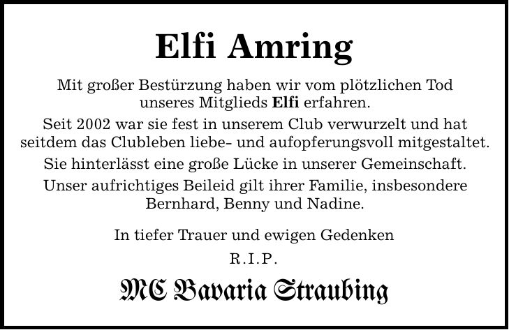 Elfi Amring Mit großer Bestürzung haben wir vom plötzlichen Tod unseres Mitglieds Elfi erfahren. Seit 2002 war sie fest in unserem Club verwurzelt und hat seitdem das Clubleben liebe- und aufopferungsvoll mitgestaltet. Sie hinterlässt eine große Lücke in unserer Gemeinschaft. Unser aufrichtiges Beileid gilt ihrer Familie, insbesondere Bernhard, Benny und Nadine. In tiefer Trauer und ewigen Gedenken R.I.P. MC Bavaria Straubing