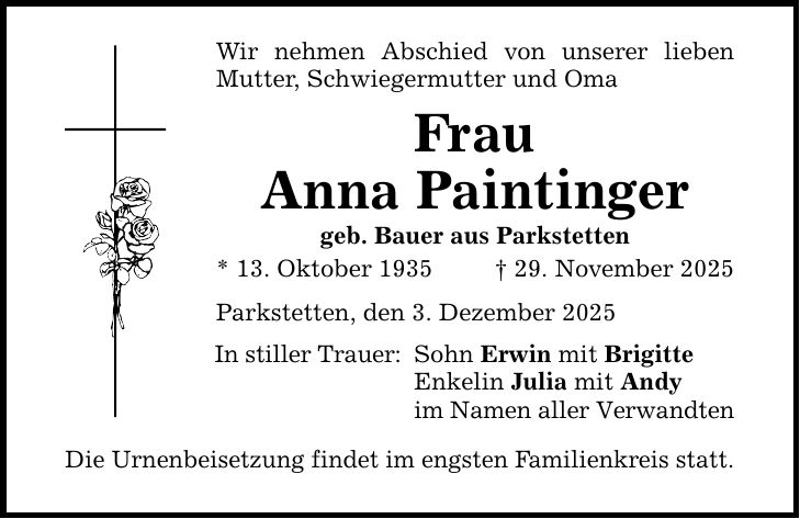 Wir nehmen Abschied von unserer lieben Mutter, Schwiegermutter und Oma Frau Anna Paintinger geb. Bauer aus Parkstetten * 13. Oktober 1935 _ 29. November 2025 Parkstetten, den 3. Dezember 2025 In stiller Trauer: Die Urnenbeisetzung findet im engsten Familienkreis statt. Sohn Erwin mit Brigitte Enkelin Julia mit Andy im Namen aller Verwandten