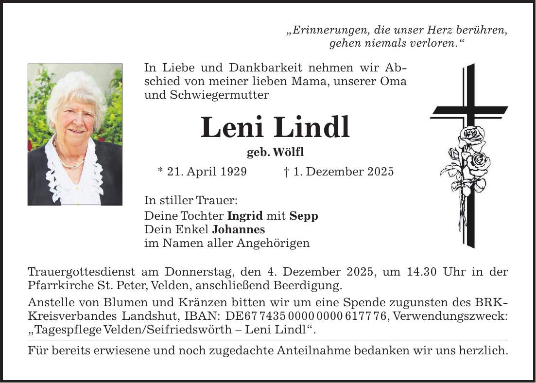 'Erinnerungen, die unser Herz berühren, gehen niemals verloren.' In Liebe und Dankbarkeit nehmen wir Abschied von meiner lieben Mama, unserer Oma und Schwiegermutter Leni Lindl geb. Wölfl * 21. April 1929 + 1. Dezember 2025 In stiller Trauer: Deine Tochter Ingrid mit Sepp Dein Enkel Johannes im Namen aller Angehörigen Trauergottesdienst am Donnerstag, den 4. Dezember 2025, um 14.30 Uhr in der Pfarrkirche St. Peter, Velden, anschließend Beerdigung. Anstelle von Blumen und Kränzen bitten wir um eine Spende zugunsten des BRK-Kreisverbandes Landshut, IBAN: DE***, Verwendungszweck: 'Tagespflege Velden/Seifriedswörth - Leni Lindl'. Für bereits erwiesene und noch zugedachte Anteilnahme bedanken wir uns herzlich.