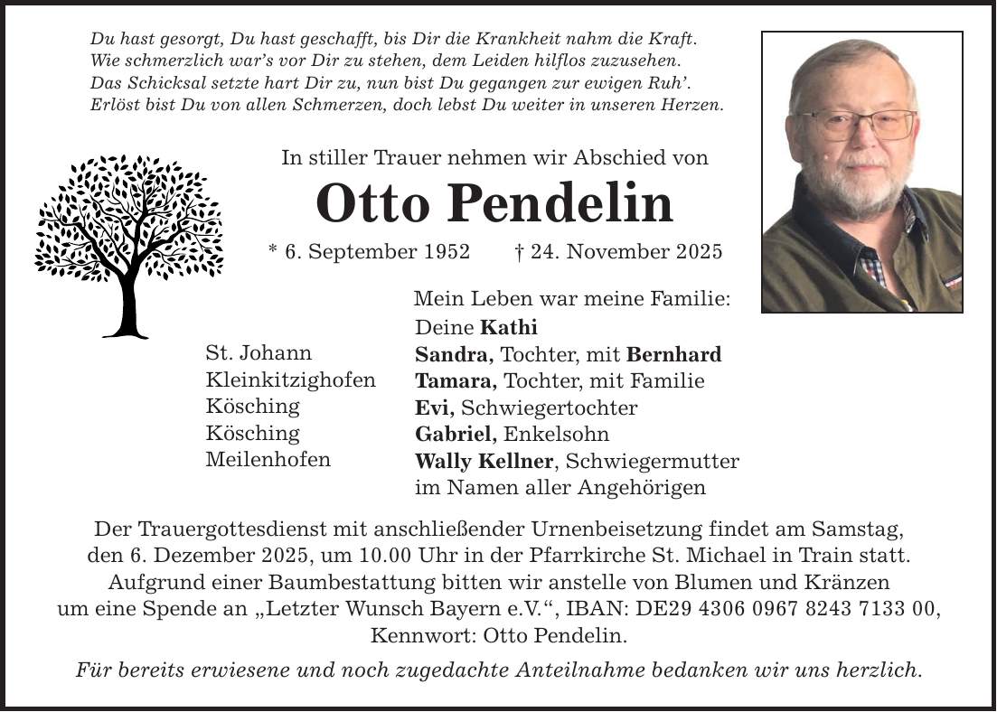 Du hast gesorgt, Du hast geschafft, bis Dir die Krankheit nahm die Kraft. Wie schmerzlich war's vor Dir zu stehen, dem Leiden hilflos zuzusehen. Das Schicksal setzte hart Dir zu, nun bist Du gegangen zur ewigen Ruh'. Erlöst bist Du von allen Schmerzen, doch lebst Du weiter in unseren Herzen. In stiller Trauer nehmen wir Abschied von Otto Pendelin * 6. September 1952 _ 24. November 2025 St. Johann Kleinkitzighofen Kösching Kösching Meilenhofen Mein Leben war meine Familie: Deine Kathi Sandra, Tochter, mit Bernhard Tamara, Tochter, mit Familie Evi, Schwiegertochter Gabriel, Enkelsohn Wally Kellner, Schwiegermutter im Namen aller Angehörigen Der Trauergottesdienst mit anschließender Urnenbeisetzung findet am Samstag, den 6. Dezember 2025, um 10.00 Uhr in der Pfarrkirche St. Michael in Train statt. Aufgrund einer Baumbestattung bitten wir anstelle von Blumen und Kränzen um eine Spende an 