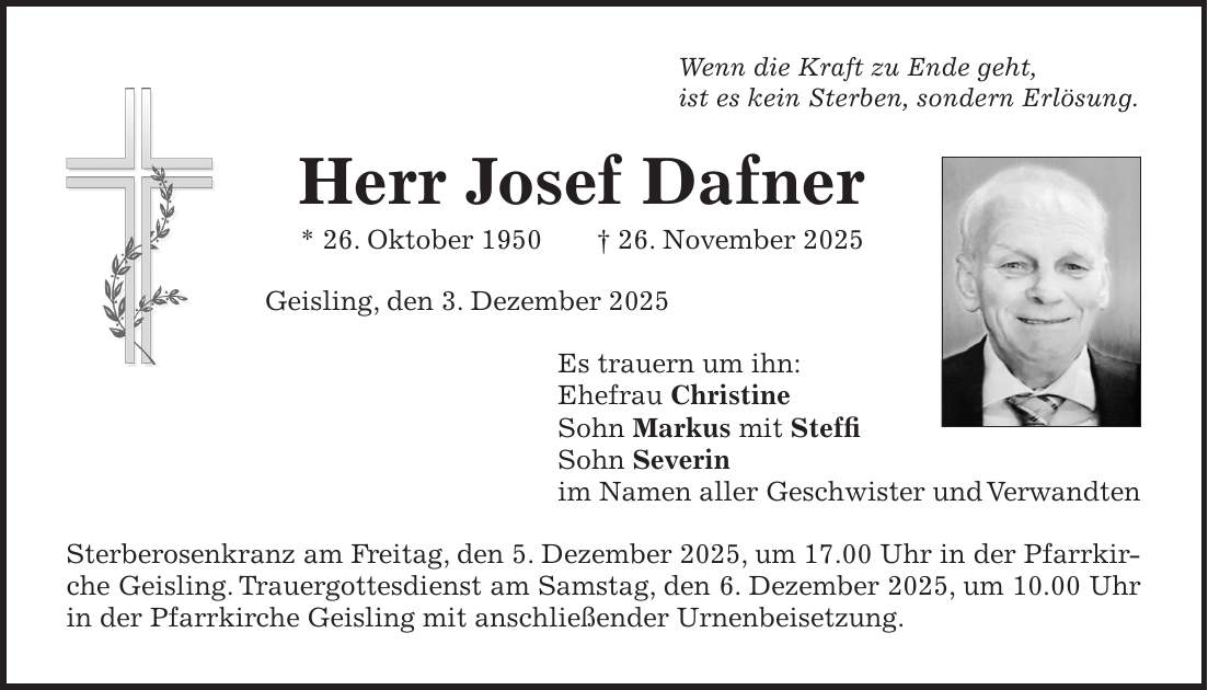 Wenn die Kraft zu Ende geht, ist es kein Sterben, sondern Erlösung. Herr Josef Dafner * 26. Oktober 1950 + 26. November 2025 Geisling, den 3. Dezember 2025 Es trauern um ihn: Ehefrau Christine Sohn Markus mit Steffi Sohn Severin im Namen aller Geschwister und Verwandten Sterberosenkranz am Freitag, den 5. Dezember 2025, um 17.00 Uhr in der Pfarrkirche Geisling. Trauergottesdienst am Samstag, den 6. Dezember 2025, um 10.00 Uhr in der Pfarrkirche Geisling mit anschließender Urnenbeisetzung.