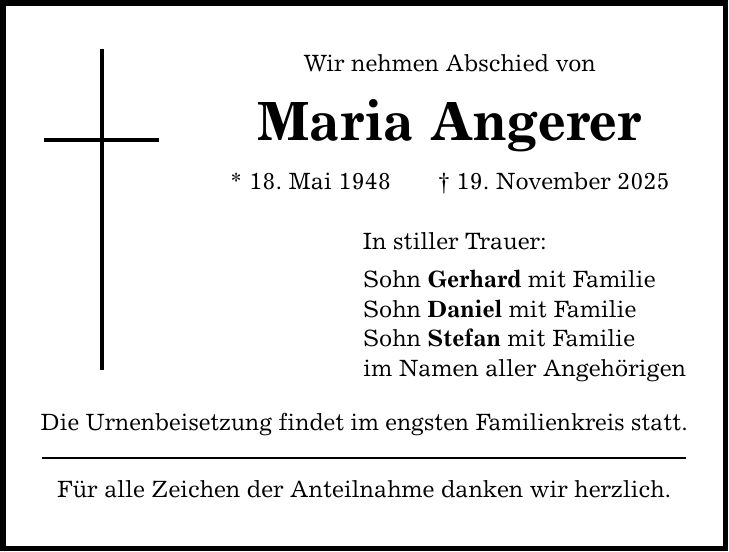 Wir nehmen Abschied von Maria Angerer * 18. Mai 1948 _ 19. November 2025 In stiller Trauer: Sohn Gerhard mit Familie Sohn Daniel mit Familie Sohn Stefan mit Familie im Namen aller Angehörigen Die Urnenbeisetzung findet im engsten Familienkreis statt. Für alle Zeichen der Anteilnahme danken wir herzlich.