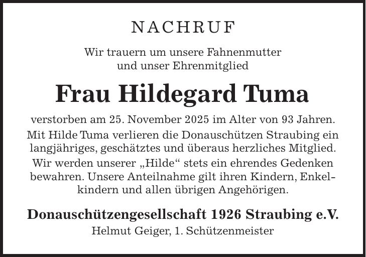 NACHRUF Wir trauern um unsere Fahnenmutter und unser Ehrenmitglied Frau Hildegard Tuma verstorben am 25. November 2025 im Alter von 93 Jahren. Mit Hilde Tuma verlieren die Donauschützen Straubing ein langjähriges, geschätztes und überaus herzliches Mitglied. Wir werden unserer 'Hilde' stets ein ehrendes Gedenken bewahren. Unsere Anteilnahme gilt ihren Kindern, Enkelkindern und allen übrigen Angehörigen. Donauschützengesellschaft 1926 Straubing e.V. Helmut Geiger, 1. Schützenmeister