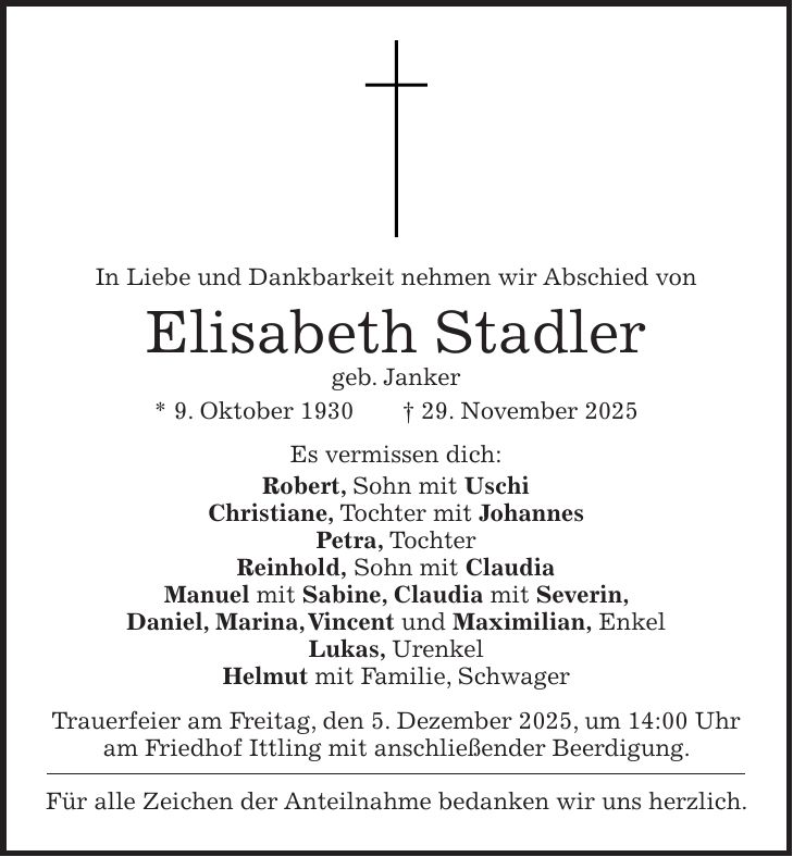In Liebe und Dankbarkeit nehmen wir Abschied von Elisabeth Stadler geb. Janker * 9. Oktober 1930 + 29. November 2025 Es vermissen dich: Robert, Sohn mit Uschi Christiane, Tochter mit Johannes Petra, Tochter Reinhold, Sohn mit Claudia Manuel mit Sabine, Claudia mit Severin, Daniel, Marina, Vincent und Maximilian, Enkel Lukas, Urenkel Helmut mit Familie, Schwager Trauerfeier am Freitag, den 5. Dezember 2025, um 14:00 Uhr am Friedhof Ittling mit anschließender Beerdigung. Für alle Zeichen der Anteilnahme bedanken wir uns herzlich.