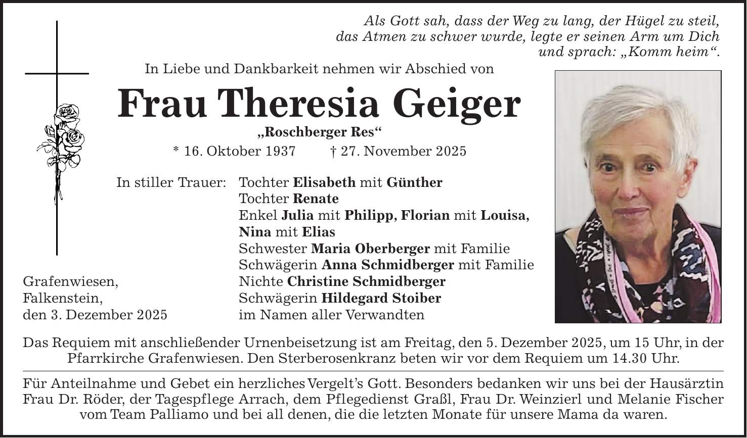  Als Gott sah, dass der Weg zu lang, der Hügel zu steil, das Atmen zu schwer wurde, legte er seinen Arm um Dich und sprach: 'Komm heim'. In Liebe und Dankbarkeit nehmen wir Abschied von Frau Theresia Geiger 'Roschberger Res' * 16. Oktober 1937 + 27. November 2025 In stiller Trauer: Tochter Elisabeth mit Günther Tochter Renate Enkel Julia mit Philipp, Florian mit Louisa, Nina mit Elias Schwester Maria Oberberger mit Familie Schwägerin Anna Schmidberger mit Familie Grafenwiesen, Nichte Christine Schmidberger Falkenstein, Schwägerin Hildegard Stoiber den 3. Dezember 2025 im Namen aller Verwandten Das Requiem mit anschließender Urnenbeisetzung ist am Freitag, den 5. Dezember 2025, um 15 Uhr, in der Pfarrkirche Grafenwiesen. Den Sterberosenkranz beten wir vor dem Requiem um 14.30 Uhr. Für Anteilnahme und Gebet ein herzliches Vergelt's Gott. Besonders bedanken wir uns bei der Hausärztin Frau Dr. Röder, der Tagespflege Arrach, dem Pflegedienst Graßl, Frau Dr. Weinzierl und Melanie Fischer vom Team Palliamo und bei all denen, die die letzten Monate für unsere Mama da waren.