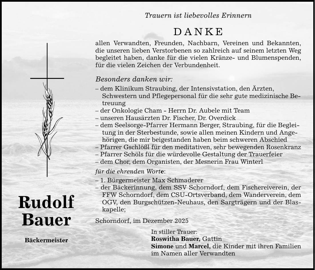 Rudolf Bauer Bäckermeister Trauern ist liebevolles Erinnern DANKE allen Verwandten, Freunden, Nachbarn, Vereinen und Bekannten, die unseren lieben Verstorbenen so zahlreich auf seinem letzten Weg begleitet haben, danke für die vielen Kränze- und Blumenspenden, für die vielen Zeichen der Verbundenheit. Besonders danken wir: - dem Klinikum Straubing, der Intensivstation, den Ärzten, Schwestern und Pflegepersonal für die sehr gute medizinische Betreuung - der Onkologie Cham - Herrn Dr. Aubele mit Team - unseren Hausärzten Dr. Fischer, Dr. Overdick - dem Seelsorge-Pfarrer Hermann Berger, Straubing, für die Begleitung in der Sterbestunde, sowie allen meinen Kindern und Angehörigen, die mir beigestanden haben beim schweren Abschied - Pfarrer Gschlößl für den meditativen, sehr bewegenden Rosenkranz - Pfarrer Schöls für die würdevolle Gestaltung der Trauerfeier - dem Chor, dem Organisten, der Mesnerin Frau Winterl für die ehrenden Worte: - 1. Bürgermeister Max Schmaderer - der Bäckerinnung, dem SSV Schorndorf, dem Fischereiverein, der FFW Schorndorf, dem CSU-Ortsverband, dem Wanderverein, dem OGV, den Burgschützen-Neuhaus, den Sargträgern und der Blaskapelle; Schorndorf, im Dezember 2025 In stiller Trauer: Roswitha Bauer, Gattin Simone und Marcel, die Kinder mit ihren Familien im Namen aller Verwandten