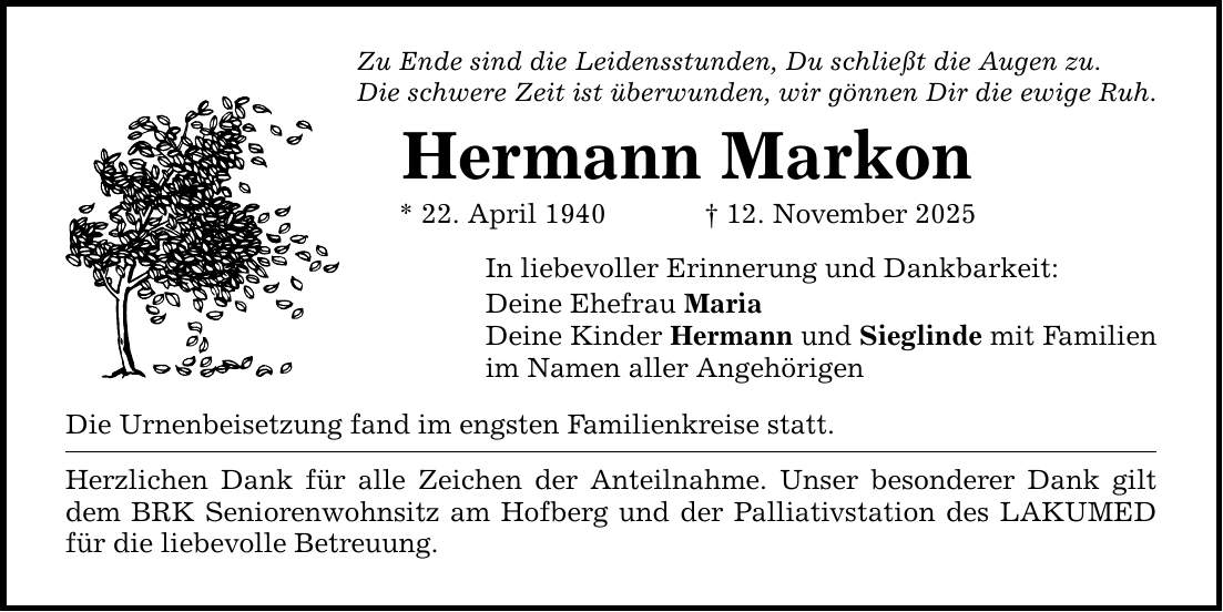 Zu Ende sind die Leidensstunden, Du schließt die Augen zu. Die schwere Zeit ist überwunden, wir gönnen Dir die ewige Ruh. Hermann Markon * 22. April 1940 _ 12. November 2025 In liebevoller Erinnerung und Dankbarkeit: Deine Ehefrau Maria Deine Kinder Hermann und Sieglinde mit Familien im Namen aller Angehörigen Die Urnenbeisetzung fand im engsten Familienkreise statt. Herzlichen Dank für alle Zeichen der Anteilnahme. Unser besonderer Dank gilt dem BRK Seniorenwohnsitz am Hofberg und der Palliativstation des LAKUMED für die liebevolle Betreuung.