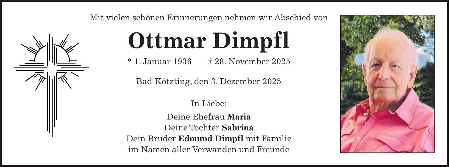 Mit vielen schönen Erinnerungen nehmen wir Abschied von Ottmar Dimpfl * 1. Januar 1936 + 28. November 2025 Bad Kötzting, den 3. Dezember 2025 In Liebe: Deine Ehefrau Maria Deine Tochter Sabrina Dein Bruder Edmund Dimpfl mit Familie im Namen aller Verwanden und Freunde