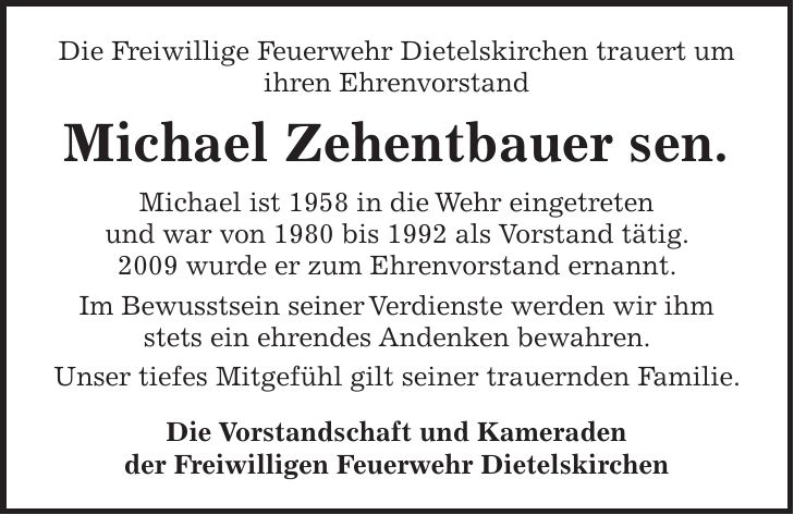 Die Freiwillige Feuerwehr Dietelskirchen trauert um ihren Ehrenvorstand Michael Zehentbauer sen. Michael ist 1958 in die Wehr eingetreten und war von 1980 bis 1992 als Vorstand tätig. 2009 wurde er zum Ehrenvorstand ernannt. Im Bewusstsein seiner Verdienste werden wir ihm stets ein ehrendes Andenken bewahren. Unser tiefes Mitgefühl gilt seiner trauernden Familie. Die Vorstandschaft und Kameraden der Freiwilligen Feuerwehr Dietelskirchen