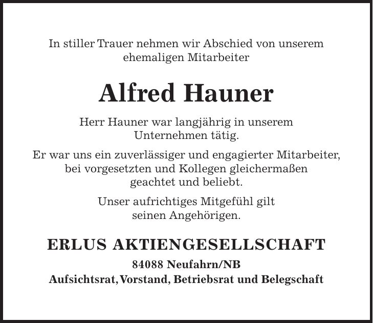 In stiller Trauer nehmen wir Abschied von unserem ehemaligen Mitarbeiter Alfred Hauner Herr Hauner war langjährig in unserem Unternehmen tätig. Er war uns ein zuverlässiger und engagierter Mitarbeiter, bei vorgesetzten und Kollegen gleichermaßen geachtet und beliebt. Unser aufrichtiges Mitgefühl gilt seinen Angehörigen. ERLUS AKTIENGESELLSCHAFT 84088 Neufahrn/NB Aufsichtsrat, Vorstand, Betriebsrat und Belegschaft