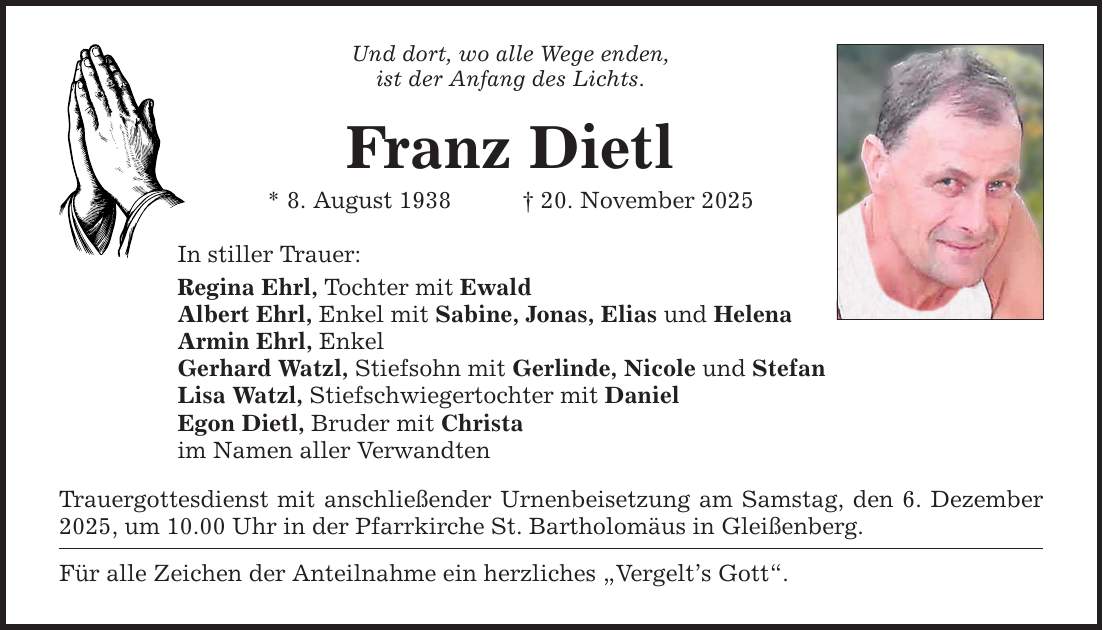 Und dort, wo alle Wege enden, ist der Anfang des Lichts. Franz Dietl * 8. August 1938 _ 20. November 2025 In stiller Trauer: Regina Ehrl, Tochter mit Ewald Albert Ehrl, Enkel mit Sabine, Jonas, Elias und Helena Armin Ehrl, Enkel Gerhard Watzl, Stiefsohn mit Gerlinde, Nicole und Stefan Lisa Watzl, Stiefschwiegertochter mit Daniel Egon Dietl, Bruder mit Christa im Namen aller Verwandten Trauergottesdienst mit anschließender Urnenbeisetzung am Samstag, den 6. Dezember 2025, um 10.00 Uhr in der Pfarrkirche St. Bartholomäus in Gleißenberg. Für alle Zeichen der Anteilnahme ein herzliches 