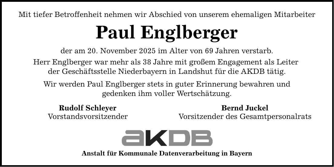 Mit tiefer Betroffenheit nehmen wir Abschied von unserem ehemaligen Mitarbeiter Paul Englberger der am 20. November 2025 im Alter von 69 Jahren verstarb. Herr Englberger war mehr als 38 Jahre mit großem Engagement als Leiter der Geschäftsstelle Niederbayern in Landshut für die AKDB tätig. Wir werden Paul Englberger stets in guter Erinnerung bewahren und gedenken ihm voller Wertschätzung. Rudolf Schleyer Bernd Juckel Vorstandsvorsitzender Vorsitzender des Gesamtpersonalrats Anstalt für Kommunale Datenverarbeitung in Bayern