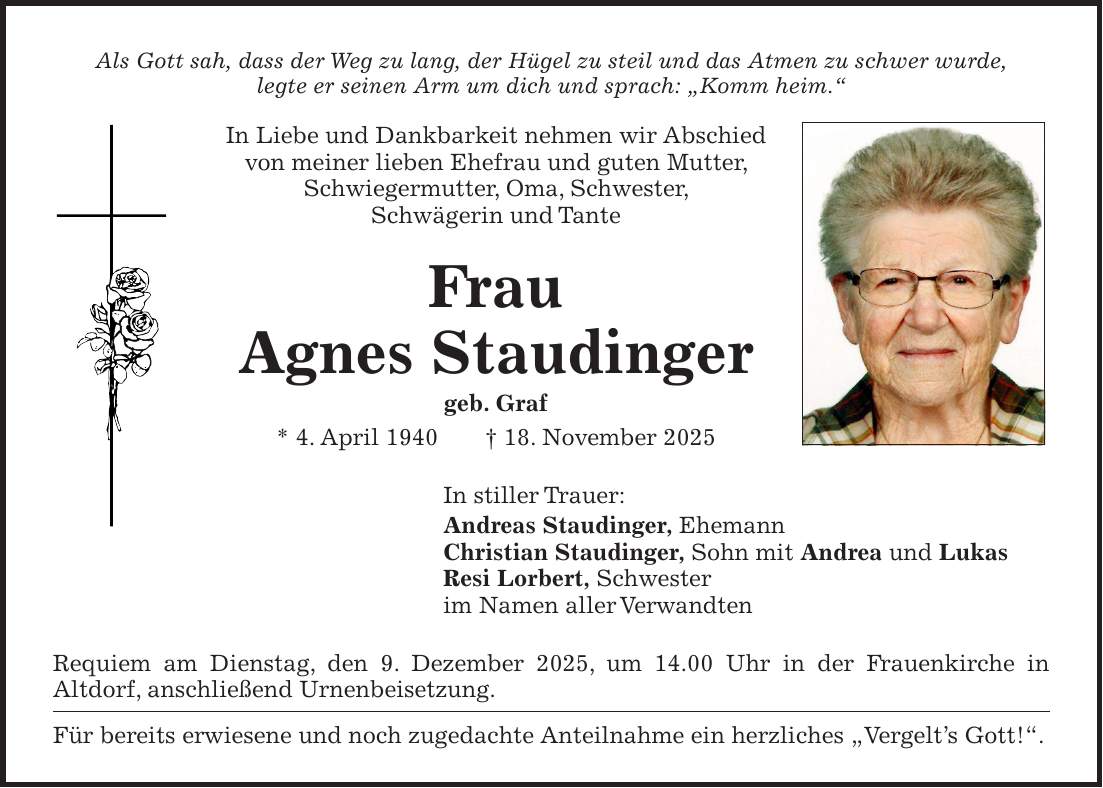 Als Gott sah, dass der Weg zu lang, der Hügel zu steil und das Atmen zu schwer wurde, legte er seinen Arm um dich und sprach: 'Komm heim.' In Liebe und Dankbarkeit nehmen wir Abschied von meiner lieben Ehefrau und guten Mutter, Schwiegermutter, Oma, Schwester, Schwägerin und Tante Frau Agnes Staudinger geb. Graf * 4. April 1940 + 18. November 2025 In stiller Trauer: Andreas Staudinger, Ehemann Christian Staudinger, Sohn mit Andrea und Lukas Resi Lorbert, Schwester im Namen aller Verwandten Requiem am Dienstag, den 9. Dezember 2025, um 14.00 Uhr in der Frauenkirche in Altdorf, anschließend Urnenbeisetzung. Für bereits erwiesene und noch zugedachte Anteilnahme ein herzliches 'Vergelt's Gott!'. 