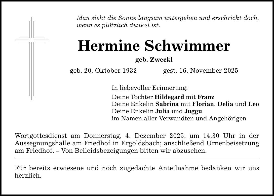 Man sieht die Sonne langsam untergehen und erschrickt doch, wenn es plötzlich dunkel ist. Hermine Schwimmer geb. Zweckl geb. 20. Oktober 1932 gest. 16. November 2025 In liebevoller Erinnerung: Deine Tochter Hildegard mit Franz Deine Enkelin Sabrina mit Florian, Delia und Leo Deine Enkelin Julia und Juggu im Namen aller Verwandten und Angehörigen Wortgottesdienst am Donnerstag, 4. Dezember 2025, um 14.30 Uhr in der ­Aussegnungshalle am Friedhof in Ergoldsbach; anschließend Urnenbeisetzung am Friedhof. - Von Beileidsbezeigungen bitten wir abzusehen. Für bereits erwiesene und noch zugedachte Anteilnahme bedanken wir uns herzlich.