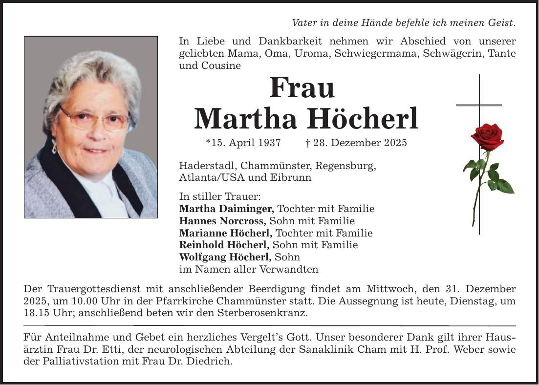 Vater in deine Hände befehle ich meinen Geist. In Liebe und Dankbarkeit nehmen wir Abschied von unserer ­geliebten Mama, Oma, Uroma, Schwiegermama, Schwägerin, Tante und Cousine Frau Martha Höcherl *15. April 1937 _ 28. Dezember 2025 Haderstadl, Chammünster, Regensburg, Atlanta/USA und Eibrunn In stiller Trauer: Martha Daiminger, Tochter mit Familie Hannes Norcross, Sohn mit Familie Marianne Höcherl, Tochter mit Familie Reinhold Höcherl, Sohn mit Familie Wolfgang Höcherl, Sohn im Namen aller Verwandten Der Trauergottesdienst mit anschließender Beerdigung findet am Mittwoch, den 31. Dezember 2025, um 10.00 Uhr in der Pfarrkirche Chammünster statt. Die Aussegnung ist heute, Dienstag, um 18.15 Uhr; anschließend beten wir den Sterberosenkranz. Für Anteilnahme und Gebet ein herzliches Vergelt's Gott. Unser besonderer Dank gilt ihrer Hausärztin Frau Dr. Etti, der neurologischen Abteilung der Sanaklinik Cham mit H. Prof. ­Weber sowie der Palliativstation mit Frau Dr. Diedrich.