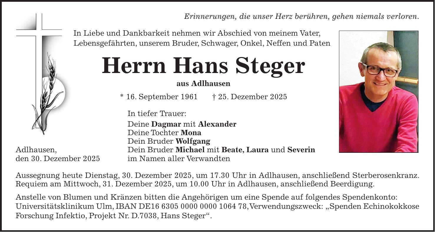 Erinnerungen, die unser Herz berühren, gehen niemals verloren. In Liebe und Dankbarkeit nehmen wir Abschied von meinem Vater, Lebensgefährten, unserem Bruder, Schwager, Onkel, Neffen und Paten Herrn Hans Steger aus Adlhausen * 16. September 1961 + 25. Dezember 2025 In tiefer Trauer: Deine Dagmar mit Alexander Deine Tochter Mona Dein Bruder Wolfgang Adlhausen, Dein Bruder Michael mit Beate, Laura und Severin den 30. Dezember 2025 im Namen aller Verwandten Aussegnung heute Dienstag, 30. Dezember 2025, um 17.30 Uhr in Adlhausen, anschließend Sterberosenkranz. Requiem am Mittwoch, 31. Dezember 2025, um 10.00 Uhr in Adlhausen, anschließend Beerdigung. Anstelle von Blumen und Kränzen bitten die Angehörigen um eine Spende auf folgendes Spendenkonto: Universitätsklinikum Ulm, IBAN DE***, Verwendungszweck: 'Spenden Echinokokkose Forschung Infektio, Projekt Nr. D.7038, Hans Steger'.