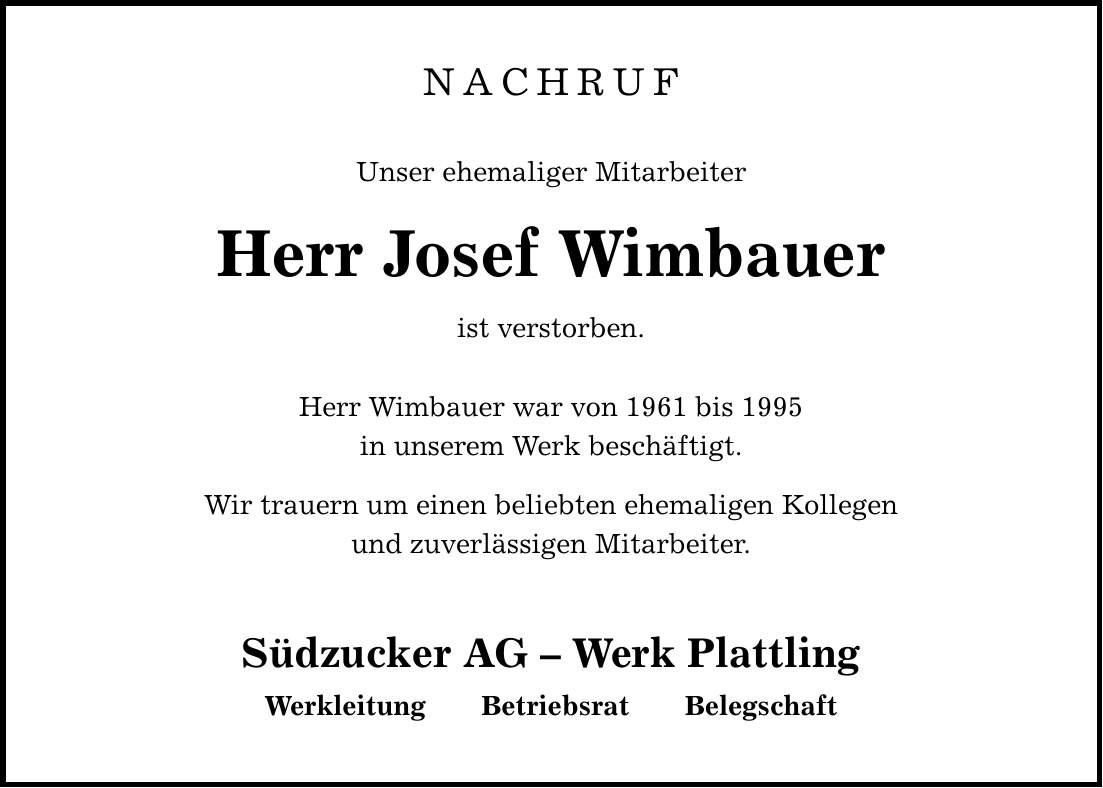 NACHRUFUnser ehemaliger MitarbeiterHerr Josef Wimbauerist verstorben. Herr Wimbauer war von 1961 bis 1995in unserem Werk beschäftigt. Wir trauern um einen beliebten ehemaligen Kollegenund zuverlässigen Mitarbeiter. Südzucker AG - Werk Plattling Werkleitung Betriebsrat Belegschaft