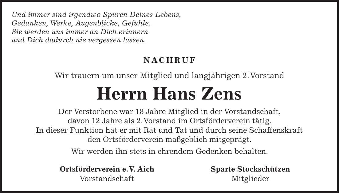 Und immer sind irgendwo Spuren Deines Lebens, Gedanken, Werke, Augenblicke, Gefühle. Sie werden uns immer an Dich erinnern und Dich dadurch nie vergessen lassen. Nachruf Wir trauern um unser Mitglied und langjährigen 2. Vorstand Herrn Hans Zens Der Verstorbene war 18 Jahre Mitglied in der Vorstandschaft, davon 12 Jahre als 2. Vorstand im Ortsförderverein tätig. In dieser Funktion hat er mit Rat und Tat und durch seine Schaffenskraft den Ortsförderverein maßgeblich mitgeprägt. Wir werden ihn stets in ehrendem Gedenken behalten. Ortsförderverein e. V. Aich Sparte Stockschützen Vorstandschaft Mitglieder